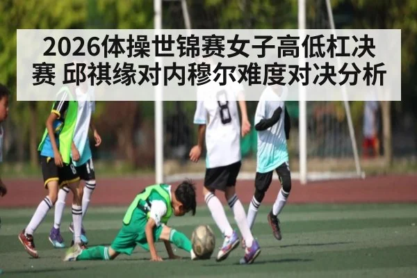 2026体操世锦赛女子高低杠决赛 邱祺缘对内穆尔难度对决分析